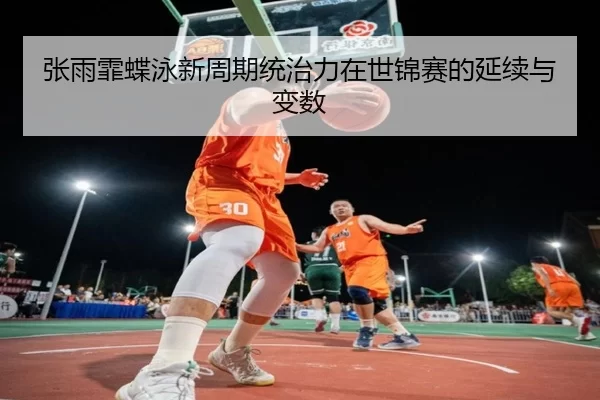 张雨霏蝶泳新周期统治力在世锦赛的延续与变数