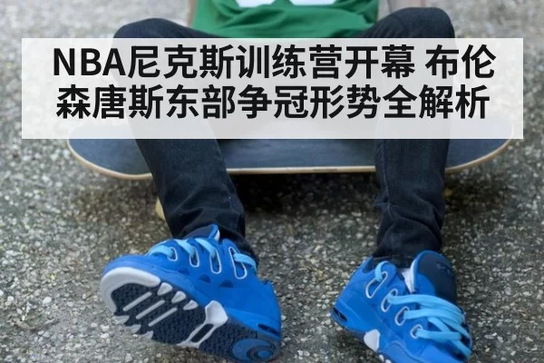 NBA尼克斯训练营开幕 布伦森唐斯东部争冠形势全解析